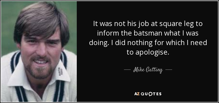 It was not his job at square leg to inform the batsman what I was doing. I did nothing for which I need to apologise. - Mike Gatting