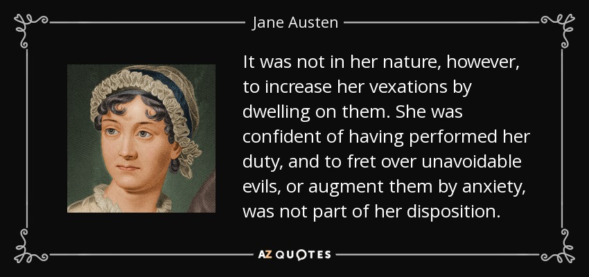 It was not in her nature, however, to increase her vexations by dwelling on them. She was confident of having performed her duty, and to fret over unavoidable evils, or augment them by anxiety, was not part of her disposition. - Jane Austen