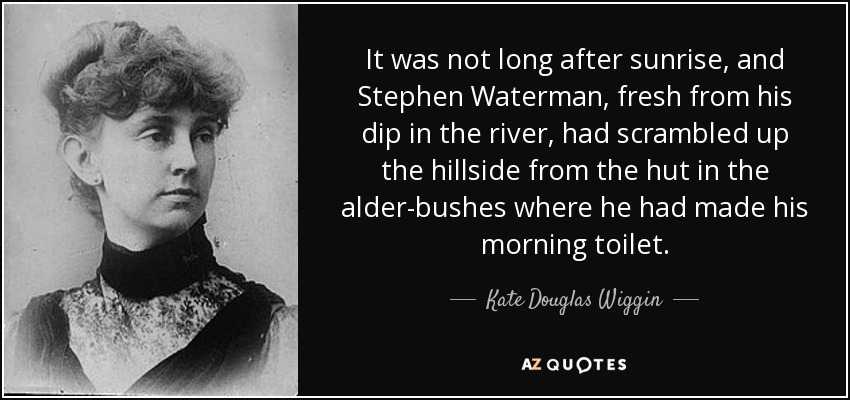 It was not long after sunrise, and Stephen Waterman, fresh from his dip in the river, had scrambled up the hillside from the hut in the alder-bushes where he had made his morning toilet. - Kate Douglas Wiggin