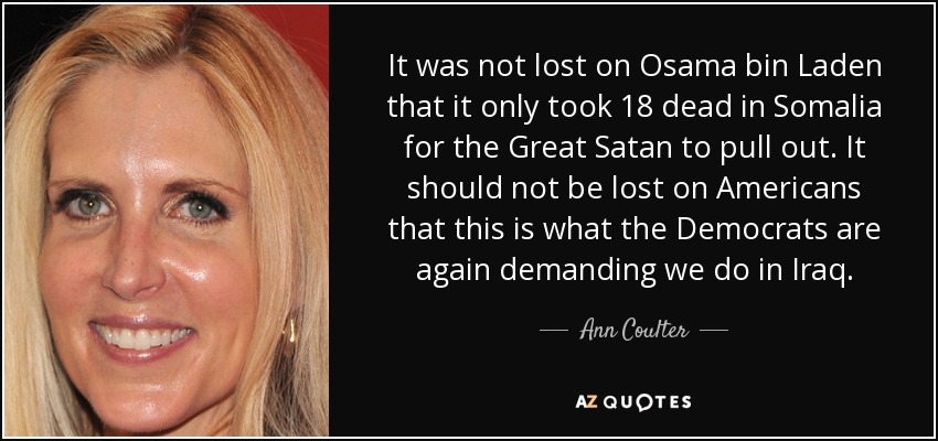 It was not lost on Osama bin Laden that it only took 18 dead in Somalia for the Great Satan to pull out. It should not be lost on Americans that this is what the Democrats are again demanding we do in Iraq. - Ann Coulter