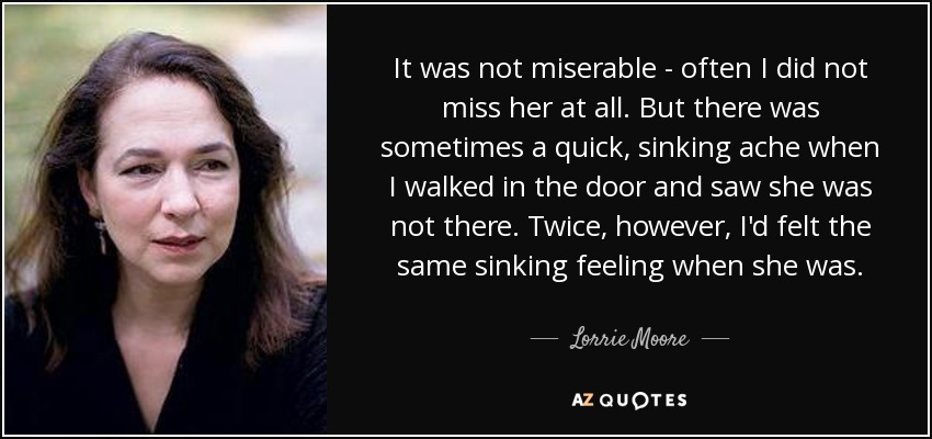 It was not miserable - often I did not miss her at all. But there was sometimes a quick, sinking ache when I walked in the door and saw she was not there. Twice, however, I'd felt the same sinking feeling when she was. - Lorrie Moore