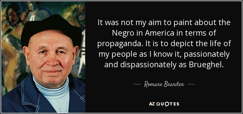 It was not my aim to paint about the Negro in America in terms of propaganda. It is to depict the life of my people as I know it, passionately and dispassionately as Brueghel. - Romare Bearden