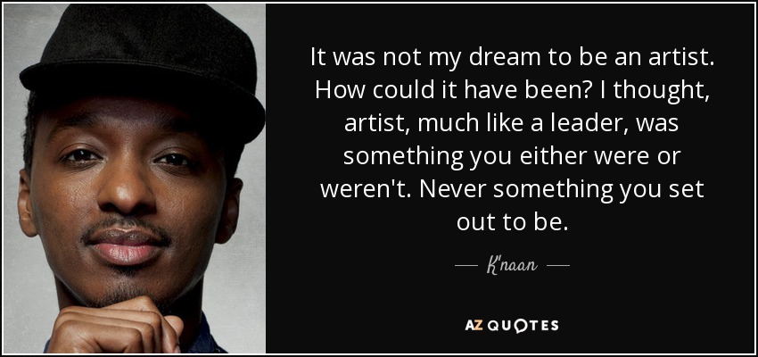 It was not my dream to be an artist. How could it have been? I thought, artist, much like a leader, was something you either were or weren't. Never something you set out to be. - K'naan