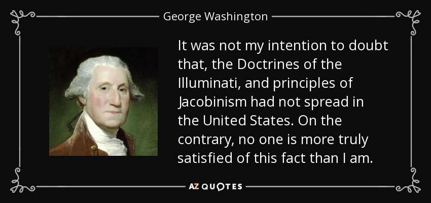 It was not my intention to doubt that, the Doctrines of the Illuminati, and principles of Jacobinism had not spread in the United States. On the contrary, no one is more truly satisfied of this fact than I am. - George Washington