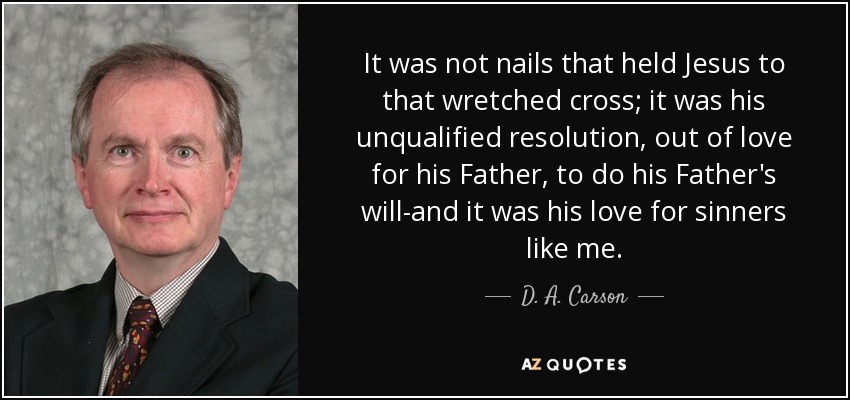 It was not nails that held Jesus to that wretched cross; it was his unqualified resolution, out of love for his Father, to do his Father's will-and it was his love for sinners like me. - D. A. Carson