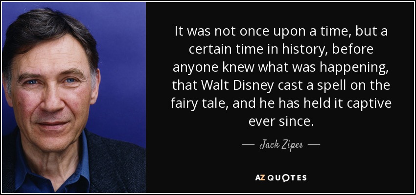 It was not once upon a time, but a certain time in history, before anyone knew what was happening, that Walt Disney cast a spell on the fairy tale, and he has held it captive ever since. - Jack Zipes