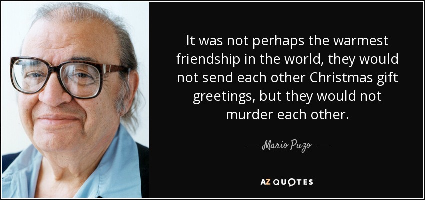 It was not perhaps the warmest friendship in the world, they would not send each other Christmas gift greetings, but they would not murder each other. - Mario Puzo