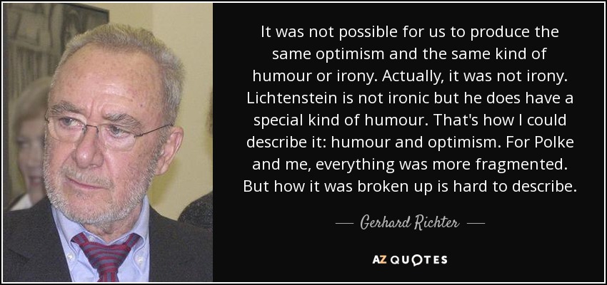 It was not possible for us to produce the same optimism and the same kind of humour or irony. Actually, it was not irony. Lichtenstein is not ironic but he does have a special kind of humour. That's how I could describe it: humour and optimism. For Polke and me, everything was more fragmented. But how it was broken up is hard to describe. - Gerhard Richter