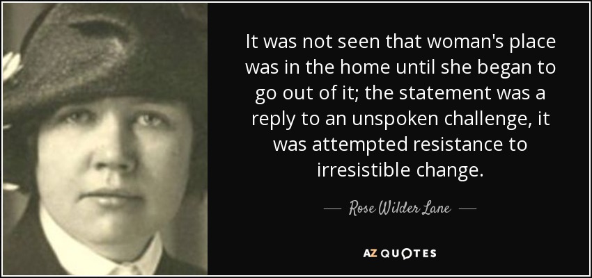 It was not seen that woman's place was in the home until she began to go out of it; the statement was a reply to an unspoken challenge, it was attempted resistance to irresistible change. - Rose Wilder Lane
