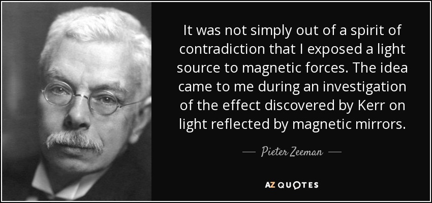 It was not simply out of a spirit of contradiction that I exposed a light source to magnetic forces. The idea came to me during an investigation of the effect discovered by Kerr on light reflected by magnetic mirrors. - Pieter Zeeman