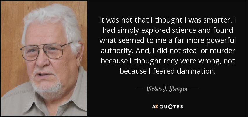 It was not that I thought I was smarter. I had simply explored science and found what seemed to me a far more powerful authority. And, I did not steal or murder because I thought they were wrong, not because I feared damnation. - Victor J. Stenger