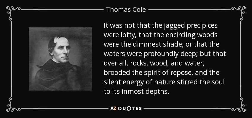 It was not that the jagged precipices were lofty, that the encircling woods were the dimmest shade, or that the waters were profoundly deep; but that over all, rocks, wood, and water, brooded the spirit of repose, and the silent energy of nature stirred the soul to its inmost depths. - Thomas Cole