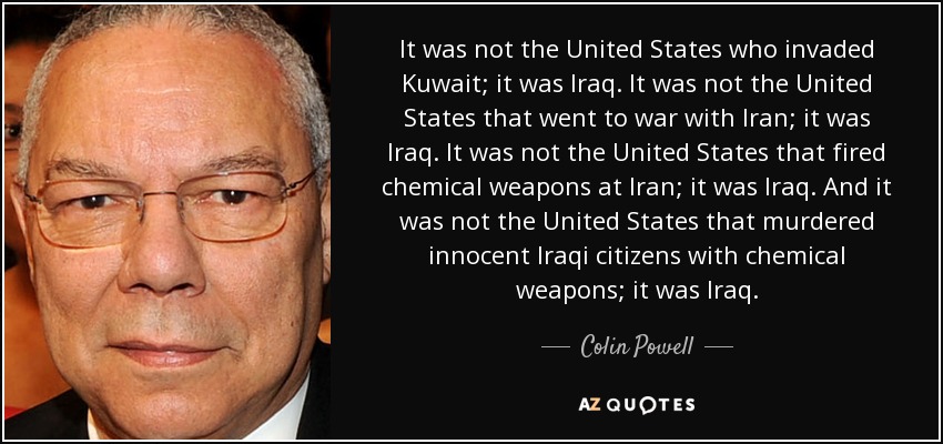 It was not the United States who invaded Kuwait; it was Iraq. It was not the United States that went to war with Iran; it was Iraq. It was not the United States that fired chemical weapons at Iran; it was Iraq. And it was not the United States that murdered innocent Iraqi citizens with chemical weapons; it was Iraq. - Colin Powell