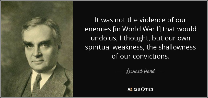 It was not the violence of our enemies [in World War I] that would undo us, I thought, but our own spiritual weakness, the shallowness of our convictions. - Learned Hand