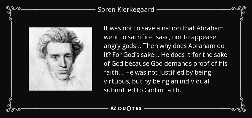 It was not to save a nation that Abraham went to sacrifice Isaac, nor to appease angry gods... Then why does Abraham do it? For God's sake... He does it for the sake of God because God demands proof of his faith... He was not justified by being virtuous, but by being an individual submitted to God in faith. - Soren Kierkegaard