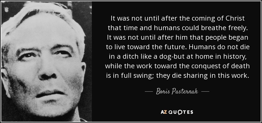 It was not until after the coming of Christ that time and humans could breathe freely. It was not until after him that people began to live toward the future. Humans do not die in a ditch like a dog-but at home in history, while the work toward the conquest of death is in full swing; they die sharing in this work. - Boris Pasternak