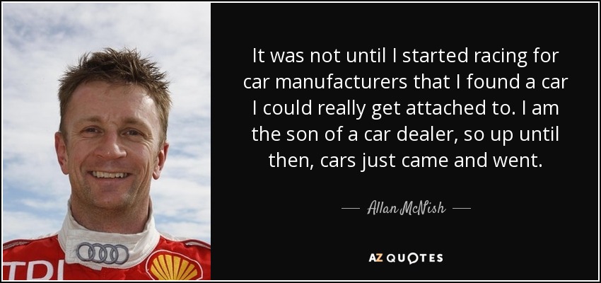 It was not until I started racing for car manufacturers that I found a car I could really get attached to. I am the son of a car dealer, so up until then, cars just came and went. - Allan McNish