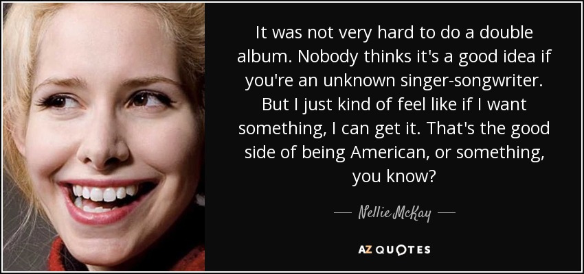 It was not very hard to do a double album. Nobody thinks it's a good idea if you're an unknown singer-songwriter. But I just kind of feel like if I want something, I can get it. That's the good side of being American, or something, you know? - Nellie McKay