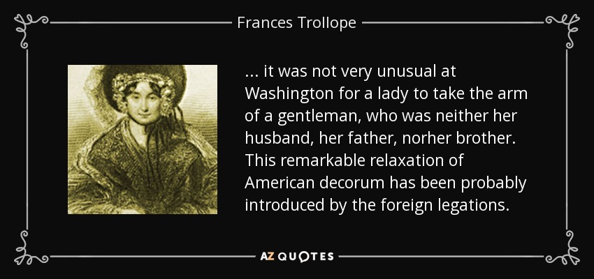 ... it was not very unusual at Washington for a lady to take the arm of a gentleman, who was neither her husband, her father, norher brother. This remarkable relaxation of American decorum has been probably introduced by the foreign legations. - Frances Trollope