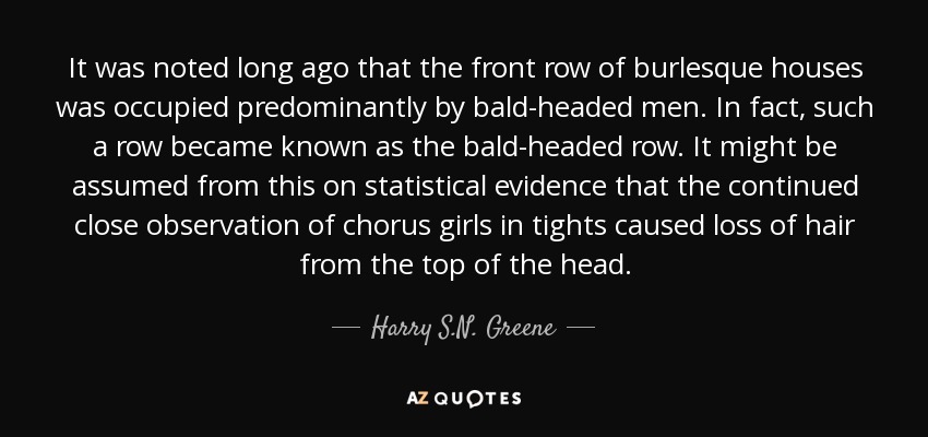 It was noted long ago that the front row of burlesque houses was occupied predominantly by bald-headed men. In fact, such a row became known as the bald-headed row. It might be assumed from this on statistical evidence that the continued close observation of chorus girls in tights caused loss of hair from the top of the head. - Harry S.N. Greene