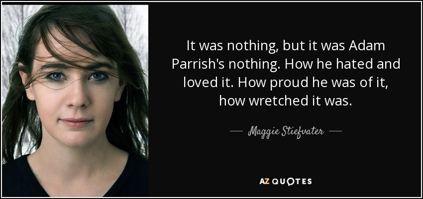 It was nothing, but it was Adam Parrish's nothing. How he hated and loved it. How proud he was of it, how wretched it was. - Maggie Stiefvater