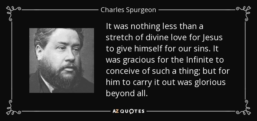 It was nothing less than a stretch of divine love for Jesus to give himself for our sins. It was gracious for the Infinite to conceive of such a thing; but for him to carry it out was glorious beyond all. - Charles Spurgeon