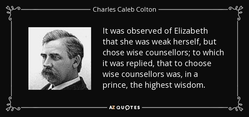 It was observed of Elizabeth that she was weak herself, but chose wise counsellors; to which it was replied, that to choose wise counsellors was, in a prince, the highest wisdom. - Charles Caleb Colton