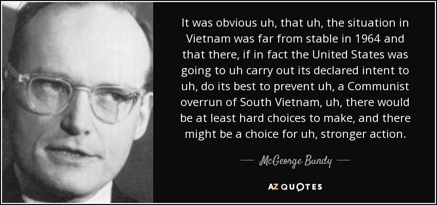It was obvious uh, that uh, the situation in Vietnam was far from stable in 1964 and that there, if in fact the United States was going to uh carry out its declared intent to uh, do its best to prevent uh, a Communist overrun of South Vietnam, uh, there would be at least hard choices to make, and there might be a choice for uh, stronger action. - McGeorge Bundy