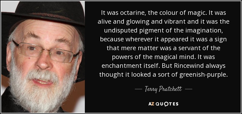 It was octarine, the colour of magic. It was alive and glowing and vibrant and it was the undisputed pigment of the imagination, because wherever it appeared it was a sign that mere matter was a servant of the powers of the magical mind. It was enchantment itself. But Rincewind always thought it looked a sort of greenish-purple. - Terry Pratchett