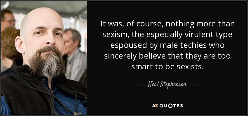 It was, of course, nothing more than sexism, the especially virulent type espoused by male techies who sincerely believe that they are too smart to be sexists. - Neal Stephenson
