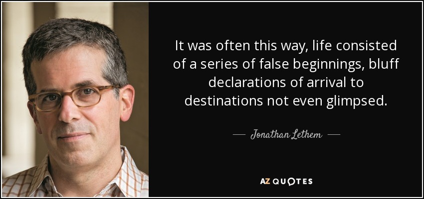 It was often this way, life consisted of a series of false beginnings, bluff declarations of arrival to destinations not even glimpsed. - Jonathan Lethem