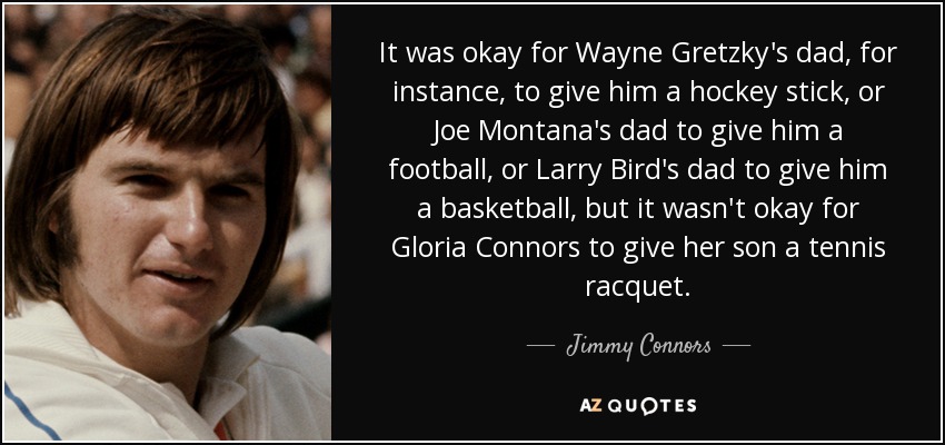 It was okay for Wayne Gretzky's dad, for instance, to give him a hockey stick, or Joe Montana's dad to give him a football, or Larry Bird's dad to give him a basketball, but it wasn't okay for Gloria Connors to give her son a tennis racquet. - Jimmy Connors