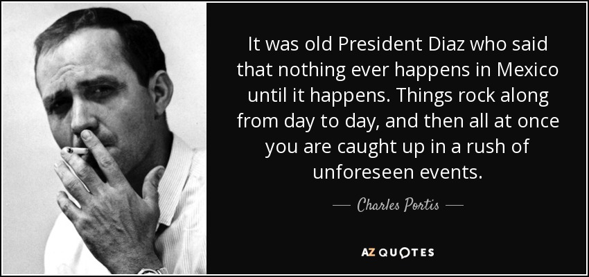 It was old President Diaz who said that nothing ever happens in Mexico until it happens. Things rock along from day to day, and then all at once you are caught up in a rush of unforeseen events. - Charles Portis