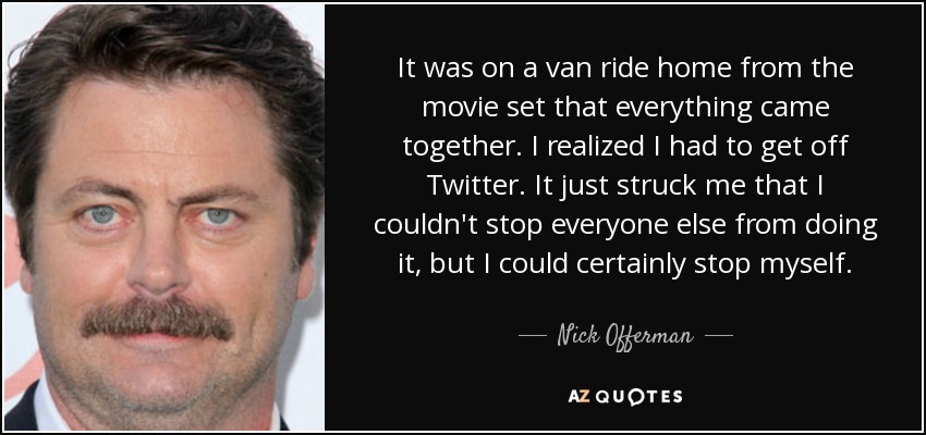 It was on a van ride home from the movie set that everything came together. I realized I had to get off Twitter. It just struck me that I couldn't stop everyone else from doing it, but I could certainly stop myself. - Nick Offerman