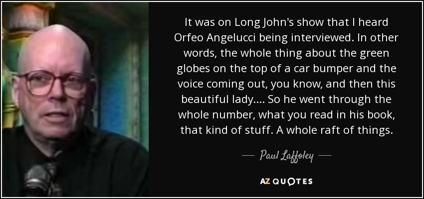 It was on Long John's show that I heard Orfeo Angelucci being interviewed. In other words, the whole thing about the green globes on the top of a car bumper and the voice coming out, you know, and then this beautiful lady.... So he went through the whole number, what you read in his book, that kind of stuff. A whole raft of things. - Paul Laffoley