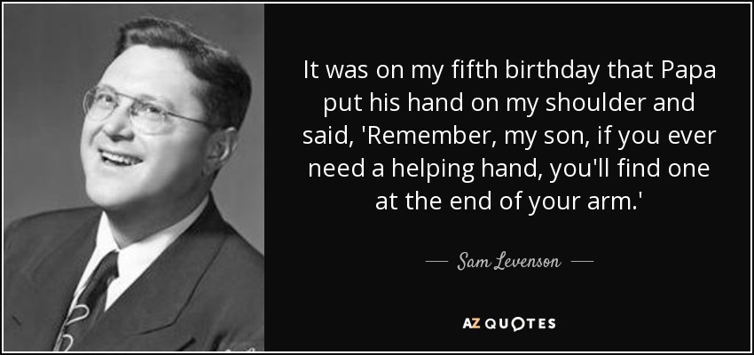 It was on my fifth birthday that Papa put his hand on my shoulder and said, 'Remember, my son, if you ever need a helping hand, you'll find one at the end of your arm.' - Sam Levenson