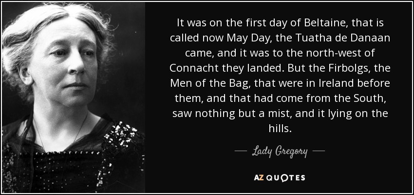 It was on the first day of Beltaine, that is called now May Day, the Tuatha de Danaan came, and it was to the north-west of Connacht they landed. But the Firbolgs, the Men of the Bag, that were in Ireland before them, and that had come from the South, saw nothing but a mist, and it lying on the hills. - Lady Gregory