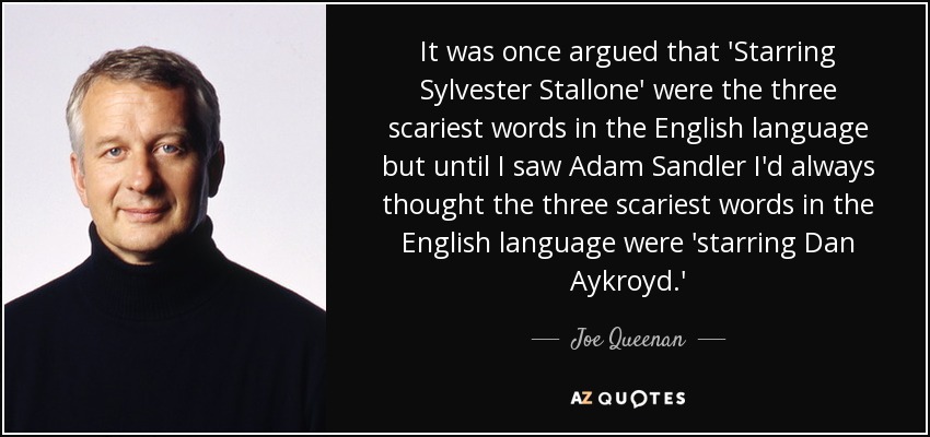 It was once argued that 'Starring Sylvester Stallone' were the three scariest words in the English language but until I saw Adam Sandler I'd always thought the three scariest words in the English language were 'starring Dan Aykroyd.' - Joe Queenan