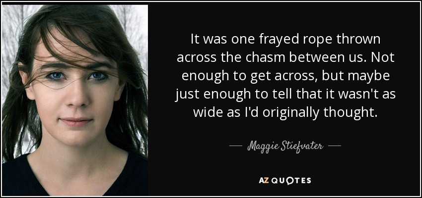 It was one frayed rope thrown across the chasm between us. Not enough to get across, but maybe just enough to tell that it wasn't as wide as I'd originally thought. - Maggie Stiefvater