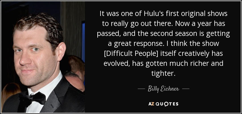 It was one of Hulu's first original shows to really go out there. Now a year has passed, and the second season is getting a great response. I think the show [Difficult People] itself creatively has evolved, has gotten much richer and tighter. - Billy Eichner