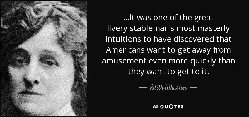 ...It was one of the great livery-stableman's most masterly intuitions to have discovered that Americans want to get away from amusement even more quickly than they want to get to it. - Edith Wharton