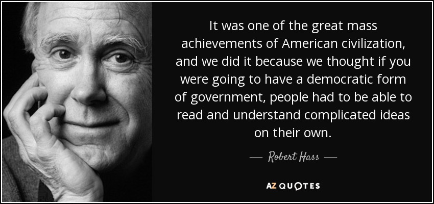 It was one of the great mass achievements of American civilization, and we did it because we thought if you were going to have a democratic form of government, people had to be able to read and understand complicated ideas on their own. - Robert Hass