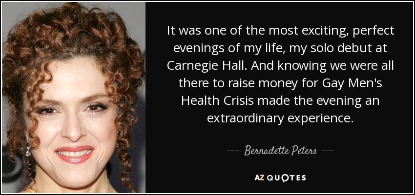 It was one of the most exciting, perfect evenings of my life, my solo debut at Carnegie Hall. And knowing we were all there to raise money for Gay Men's Health Crisis made the evening an extraordinary experience. - Bernadette Peters