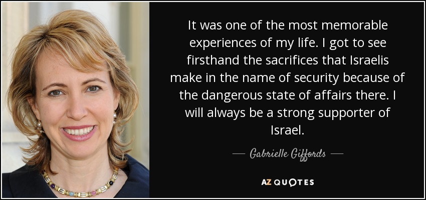 It was one of the most memorable experiences of my life. I got to see firsthand the sacrifices that Israelis make in the name of security because of the dangerous state of affairs there. I will always be a strong supporter of Israel. - Gabrielle Giffords