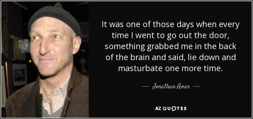 It was one of those days when every time I went to go out the door, something grabbed me in the back of the brain and said, lie down and masturbate one more time. - Jonathan Ames
