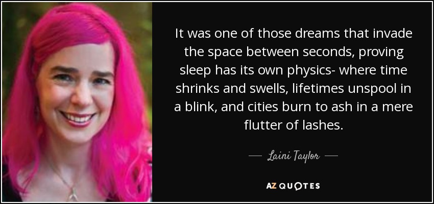 It was one of those dreams that invade the space between seconds, proving sleep has its own physics- where time shrinks and swells, lifetimes unspool in a blink, and cities burn to ash in a mere flutter of lashes. - Laini Taylor