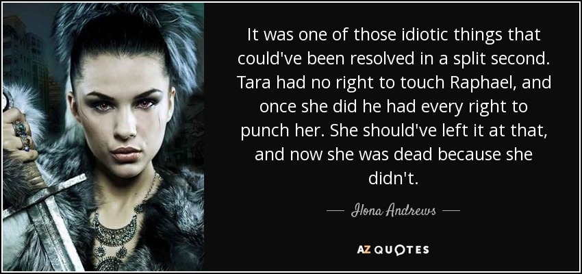 It was one of those idiotic things that could've been resolved in a split second. Tara had no right to touch Raphael, and once she did he had every right to punch her. She should've left it at that, and now she was dead because she didn't. - Ilona Andrews