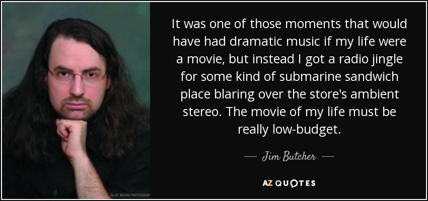 It was one of those moments that would have had dramatic music if my life were a movie, but instead I got a radio jingle for some kind of submarine sandwich place blaring over the store's ambient stereo. The movie of my life must be really low-budget. - Jim Butcher