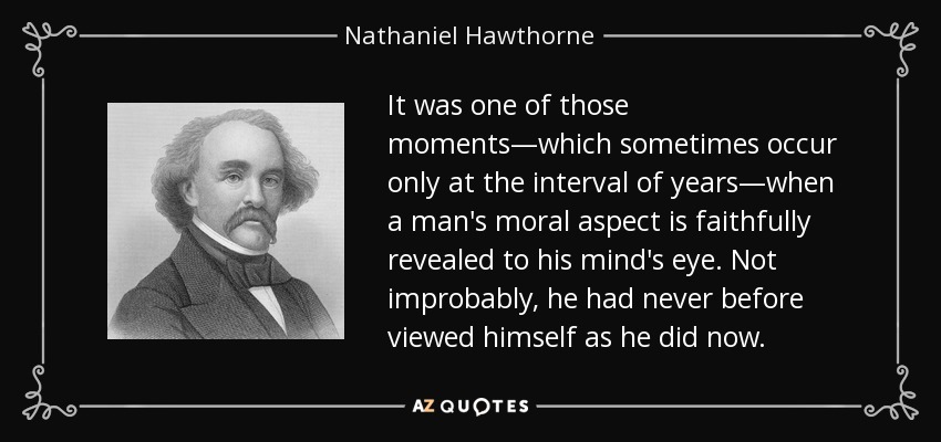 It was one of those moments—which sometimes occur only at the interval of years—when a man's moral aspect is faithfully revealed to his mind's eye. Not improbably, he had never before viewed himself as he did now. - Nathaniel Hawthorne
