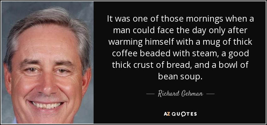 It was one of those mornings when a man could face the day only after warming himself with a mug of thick coffee beaded with steam, a good thick crust of bread, and a bowl of bean soup. - Richard Gehman